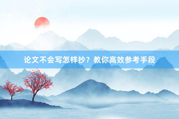 论文不会写怎样抄？教你高效参考手段